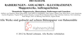 � 2012 by Bernd Lehmann. Alle Rechte vorbehalten Alle Werke sind gedruckt auf echtem B�ttenpapier von Hahnem�hle    DRUCKGRAFIK  RADIERUNGEN - GOUACHEN - ILLUSTRATIONEN Mappenwerke, Auftragsarbeiten  Thematische Mappenwerke, Illustrationen, Radierungen und Gouachen:  Adelbert von Chamisso, Rainer Maria Rilke, JOOP MEETS ANDERSEN, John Lennon, Johnny Cash, Miles Davis, Louis Armstrong,  Joachim Ringelnatz, Virginia Woolf, Lytton Strachey, Leonard Woolf, Hermann Hesse, Hans Christian Andersen, Udo Lindenberg,  Ruth Wenger, Emil von Behring, Paul Ehrlich, Auguste Rodin.